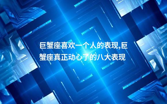 巨蟹座喜欢一个人的表现,巨蟹座真正动心了的八大表现