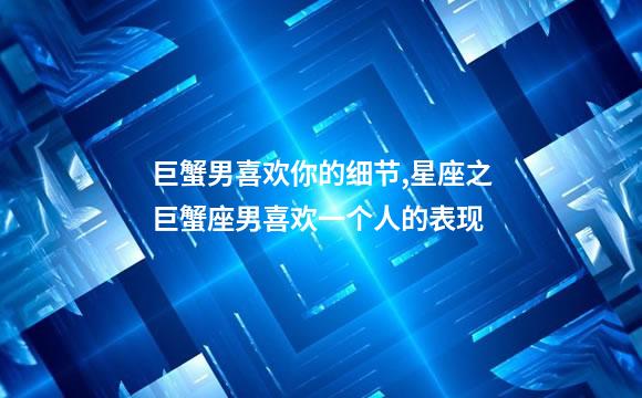 巨蟹男喜欢你的细节,星座之巨蟹座男喜欢一个人的表现