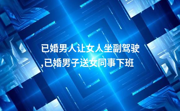 已婚男人让女人坐副驾驶,已婚男子送女同事下班