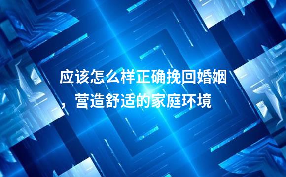 应该怎么样正确挽回婚姻，营造舒适的家庭环境