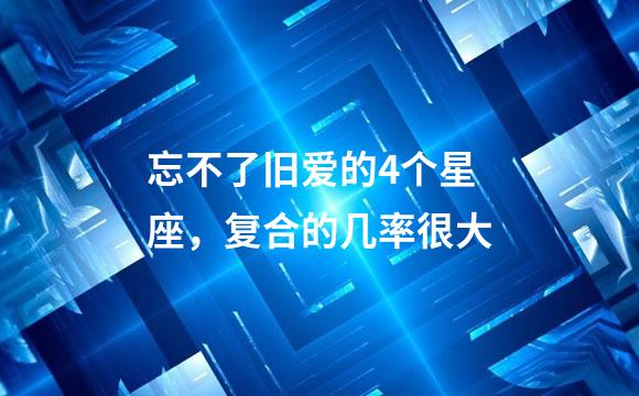 忘不了旧爱的4个星座，复合的几率很大