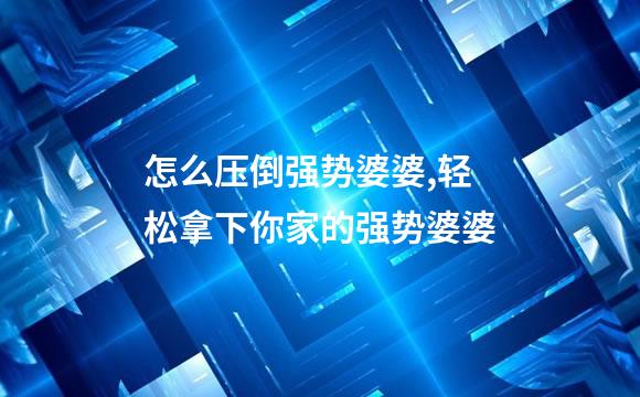 怎么压倒强势婆婆,轻松拿下你家的强势婆婆