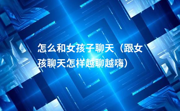 怎么和女孩子聊天（跟女孩聊天怎样越聊越嗨）