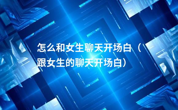 怎么和女生聊天开场白（跟女生的聊天开场白）
