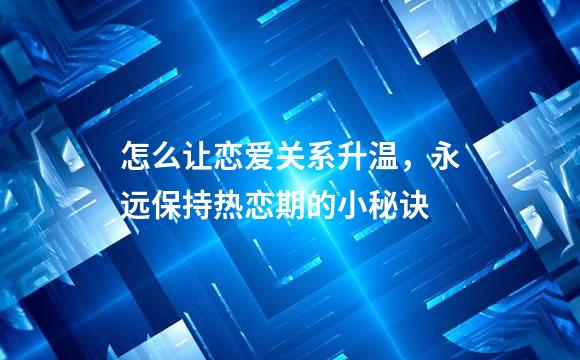 怎么让恋爱关系升温，永远保持热恋期的小秘诀