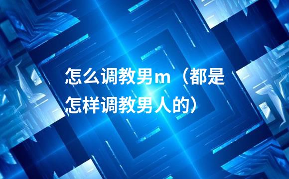 怎么调教男m（都是怎样调教男人的）