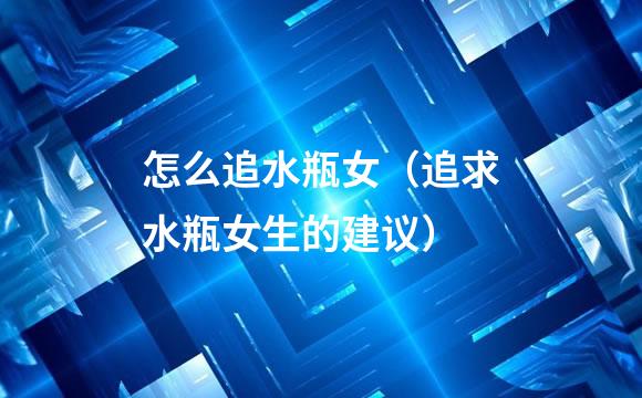 怎么追水瓶女（追求水瓶女生的建议）
