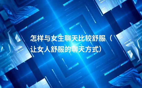 怎样与女生聊天比较舒服（让女人舒服的聊天方式）