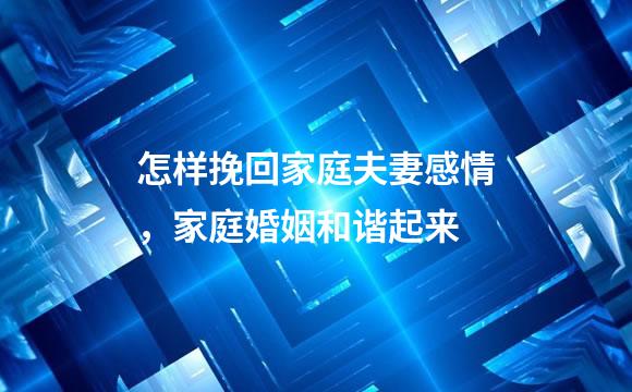 怎样挽回家庭夫妻感情，家庭婚姻和谐起来