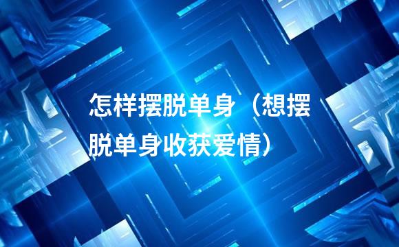 怎样摆脱单身（想摆脱单身收获爱情）