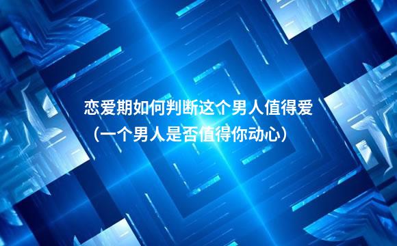 恋爱期如何判断这个男人值得爱（一个男人是否值得你动心）
