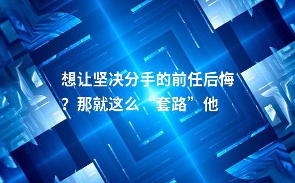 想让坚决分手的前任后悔？那就这么“套路”他