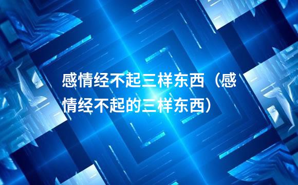 感情经不起三样东西（感情经不起的三样东西）