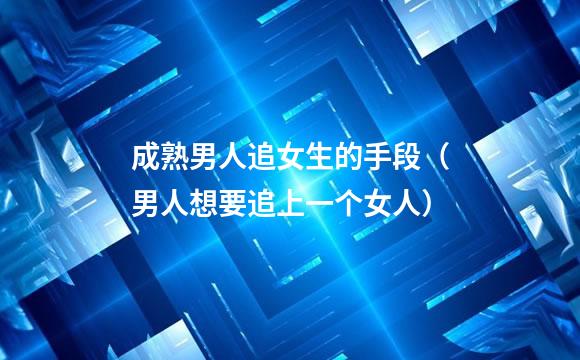 成熟男人追女生的手段（男人想要追上一个女人）
