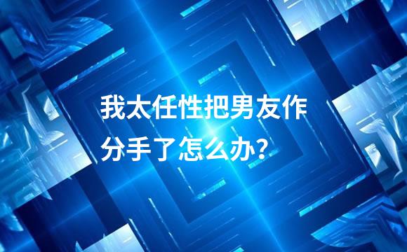 我太任性把男友作分手了怎么办？
