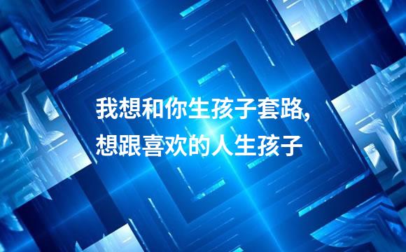 我想和你生孩子套路,想跟喜欢的人生孩子