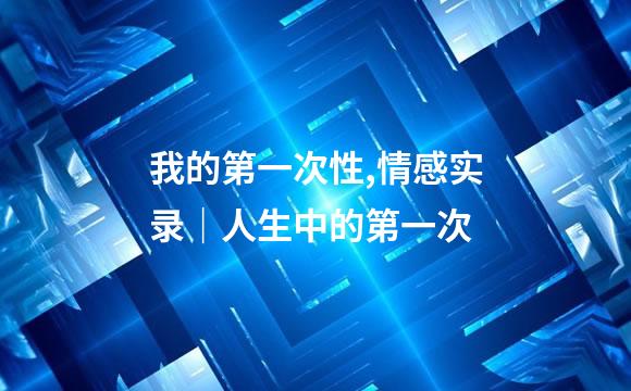 我的第一次性,情感实录｜人生中的第一次