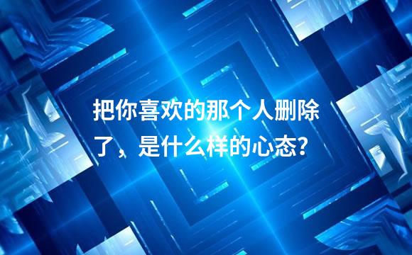 把你喜欢的那个人删除了，是什么样的心态？