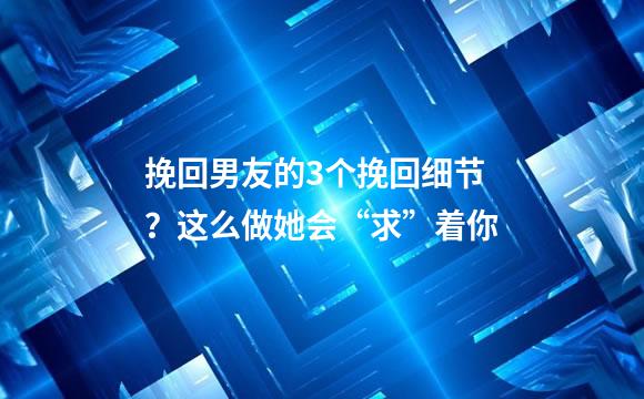 挽回男友的3个挽回细节？这么做她会“求”着你