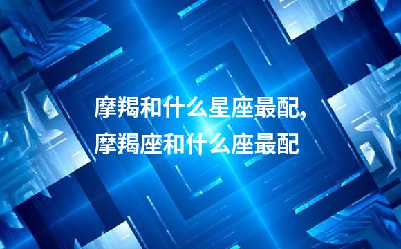 摩羯和什么星座最配,摩羯座和什么座最配