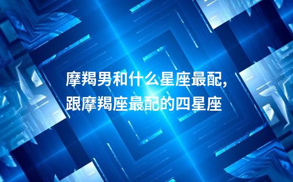 摩羯男和什么星座最配,跟摩羯座最配的四星座