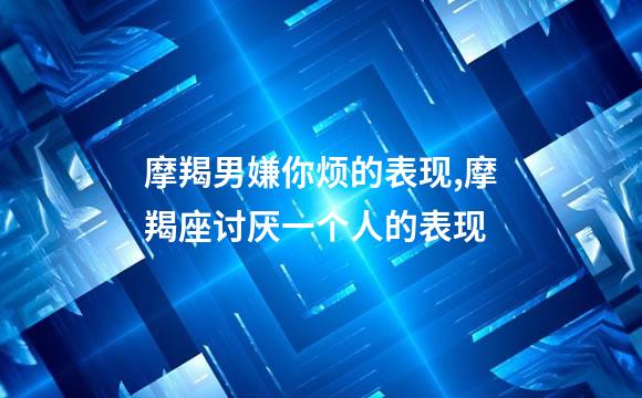 摩羯男嫌你烦的表现,摩羯座讨厌一个人的表现