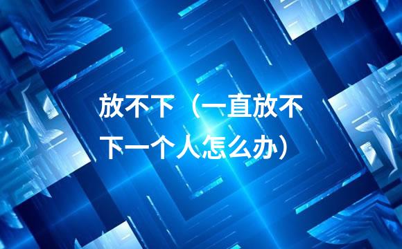 放不下（一直放不下一个人怎么办）