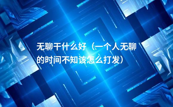 无聊干什么好（一个人无聊的时间不知该怎么打发）