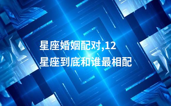 星座婚姻配对,12星座到底和谁最相配