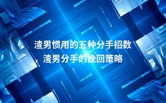 渣男惯用的五种分手招数，渣男分手的挽回策略