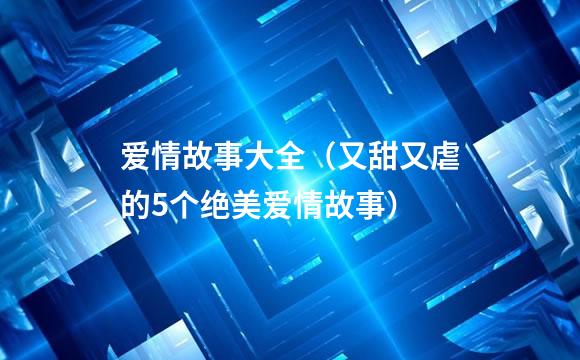 爱情故事大全（又甜又虐的5个绝美爱情故事）