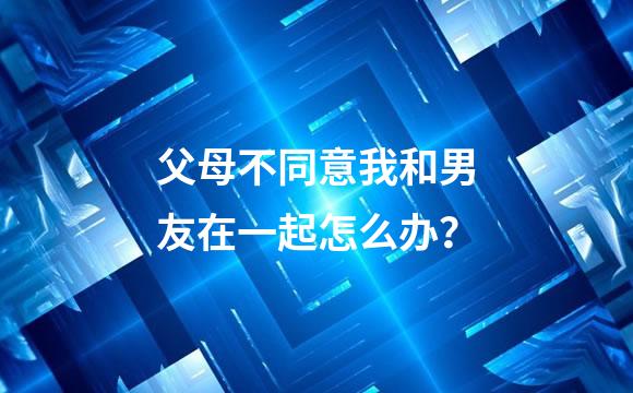 父母不同意我和男友在一起怎么办？