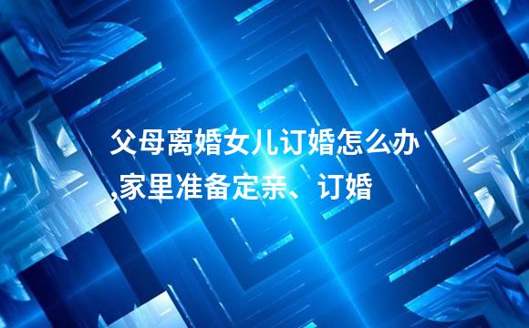 父母离婚女儿订婚怎么办,家里准备定亲、订婚