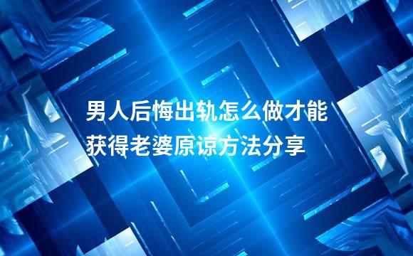 男人后悔出轨怎么做才能获得老婆原谅方法分享