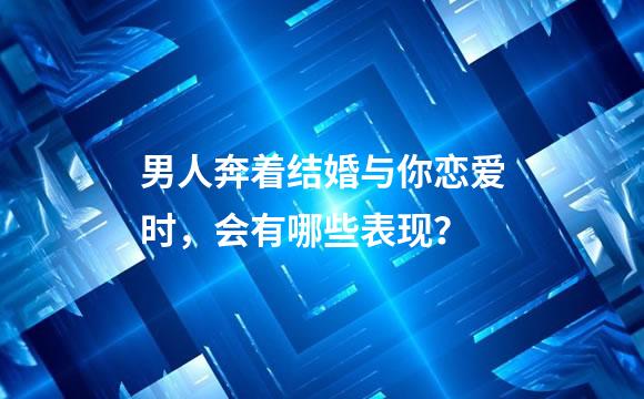 男人奔着结婚与你恋爱时，会有哪些表现？