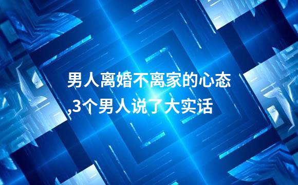 男人离婚不离家的心态,3个男人说了大实话
