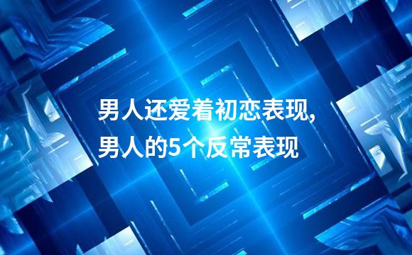 男人还爱着初恋表现,男人的5个反常表现