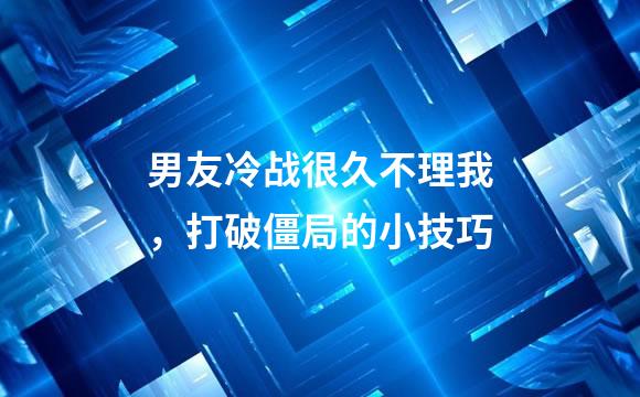 男友冷战很久不理我，打破僵局的小技巧