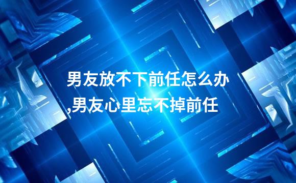 男友放不下前任怎么办,男友心里忘不掉前任