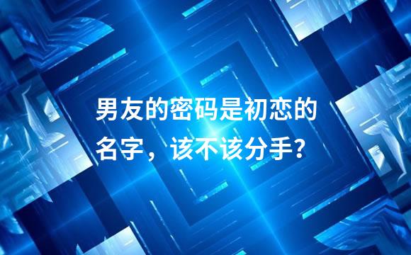 男友的密码是初恋的名字，该不该分手？