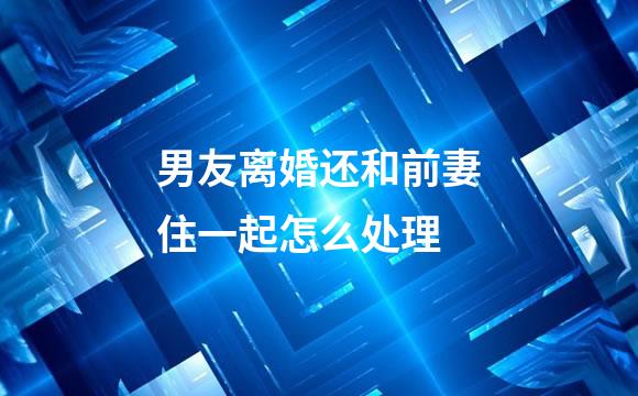 男友离婚还和前妻住一起怎么处理