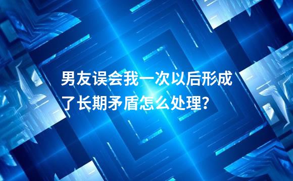 男友误会我一次以后形成了长期矛盾怎么处理？