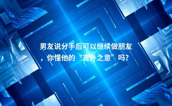 男友说分手后可以继续做朋友，你懂他的“言外之意”吗？