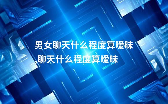 男女聊天什么程度算暧昧,聊天什么程度算暧昧
