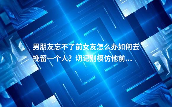 男朋友忘不了前女友怎么办如何去挽留一个人？切记别模仿他前任