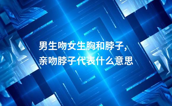 男生吻女生胸和脖子,亲吻脖子代表什么意思