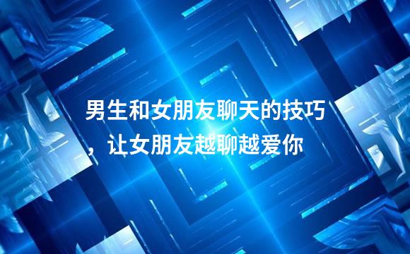 男生和女朋友聊天的技巧，让女朋友越聊越爱你