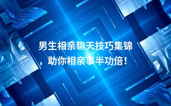 男生相亲聊天技巧集锦，助你相亲事半功倍！