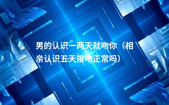 男的认识一两天就吻你（相亲认识五天接吻正常吗）