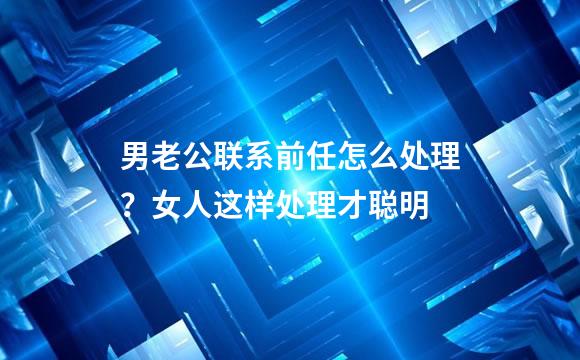 男老公联系前任怎么处理？女人这样处理才聪明
